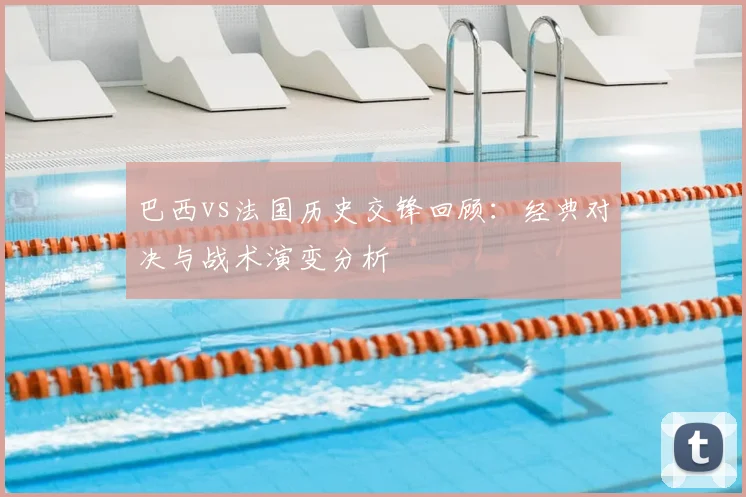 巴西vs法国历史交锋回顾：经典对决与战术演变分析