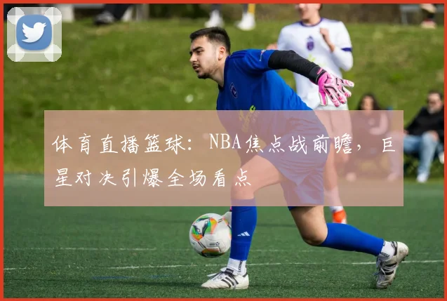 体育直播篮球：NBA焦点战前瞻，巨星对决引爆全场看点