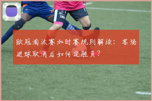 欧冠淘汰赛加时赛规则解读：客场进球取消后如何定胜负？