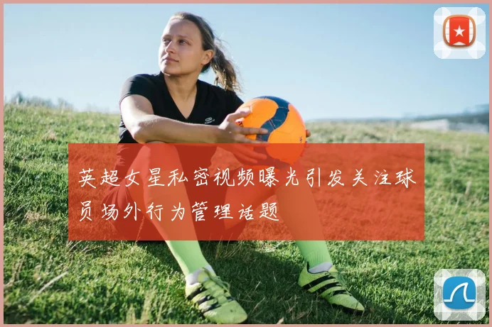 英超女星私密视频曝光引发关注球员场外行为管理话题