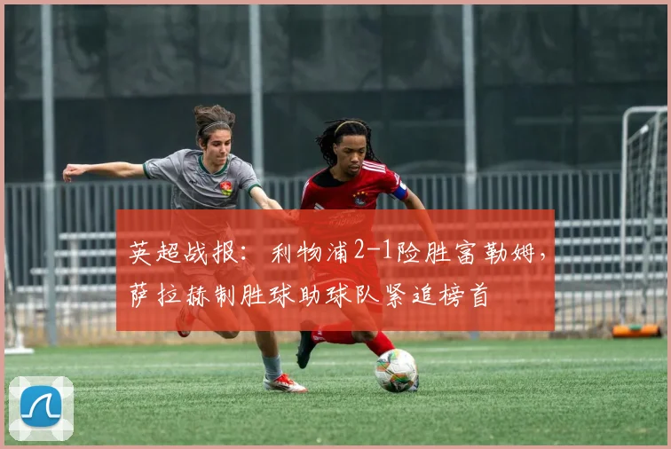 英超战报：利物浦2-1险胜富勒姆，萨拉赫制胜球助球队紧追榜首