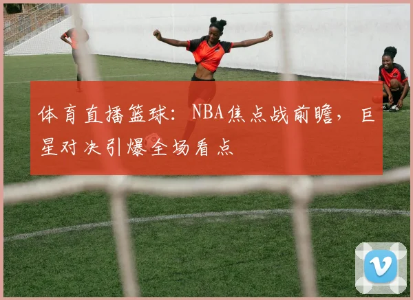 体育直播篮球：NBA焦点战前瞻，巨星对决引爆全场看点